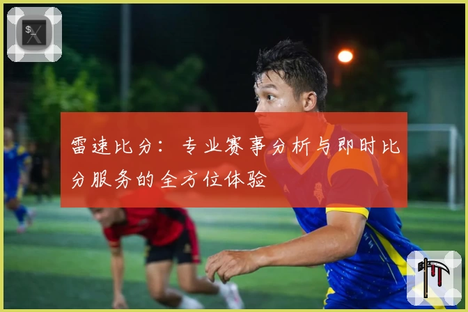 雷速比分：专业赛事分析与即时比分服务的全方位体验