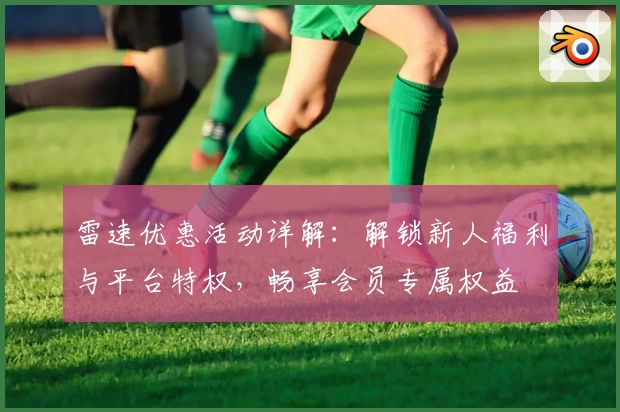 雷速优惠活动详解：解锁新人福利与平台特权，畅享会员专属权益