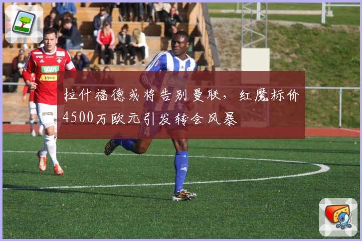 拉什福德或将告别曼联，红魔标价4500万欧元引发转会风暴