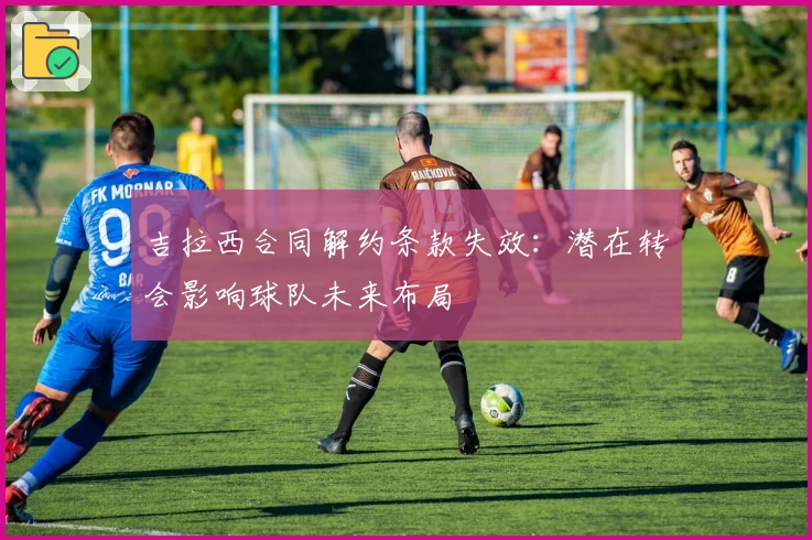 吉拉西合同解约条款失效:潜在转会影响球队未来布局