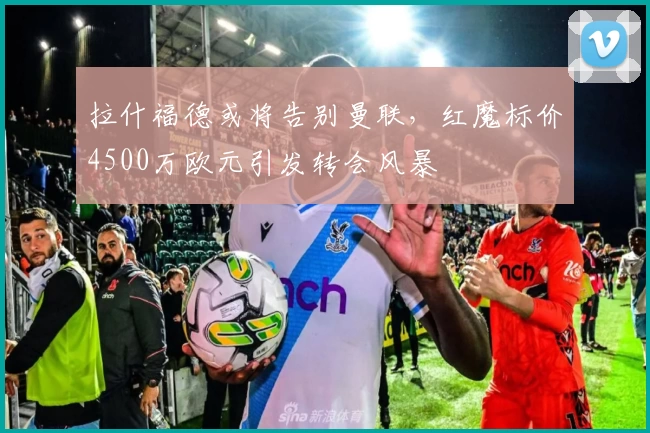 拉什福德或将告别曼联，红魔标价4500万欧元引发转会风暴