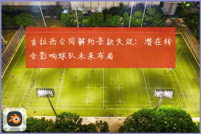 吉拉西合同解约条款失效:潜在转会影响球队未来布局