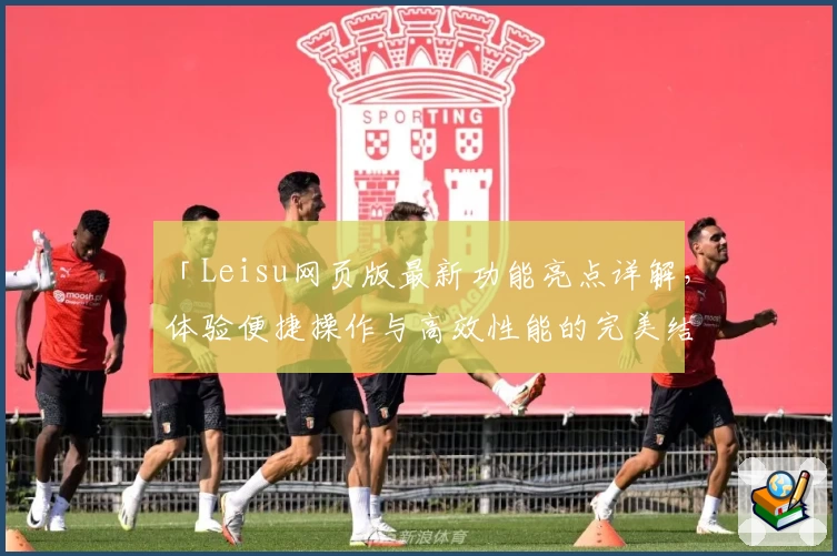 「Leisu网页版最新功能亮点详解，体验便捷操作与高效性能的完美结合」